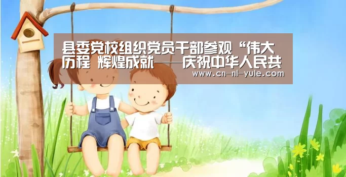 县委党校组织党员干部参观“伟大历程 辉煌成就——庆祝中华人民共和国成立70周年大型成就展”网上展馆_南宫娱乐官网(图1) 南宫娱乐